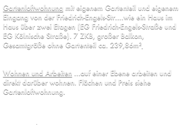 Gartenloftwohnung mit eigenem Gartenteil und eigenem Eingang von der Friedrich-Engels-Str....wie ein Haus im Haus über zwei Etagen (EG Friedrich-Engels-Straße und EG Kölnische Straße). 7 ZKB, großer Balkon, Gesamtgröße ohne Gartenteil ca. 239,86m², Kaufpreis 191.000€.

Wohnen und Arbeiten ...auf einer Ebene arbeiten und direkt darüber wohnen. Flächen und Preis siehe Gartenloftwohnung.

Die angebotene Wohnung ist provisionsfrei da es sich um ein Objekt aus unserem Bestand handelt.